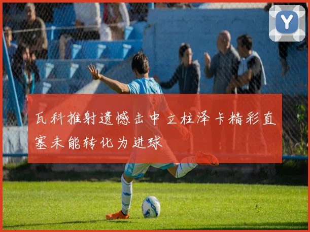 瓦科推射遗憾击中立柱泽卡精彩直塞未能转化为进球