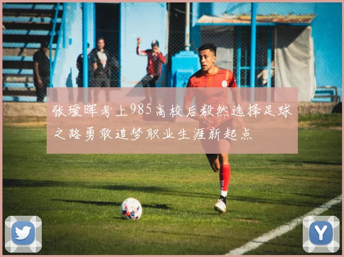 张瑷晖考上985高校后毅然选择足球之路勇敢追梦职业生涯新起点