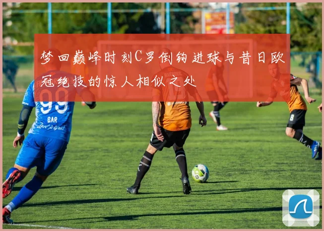 梦回巅峰时刻C罗倒钩进球与昔日欧冠绝技的惊人相似之处