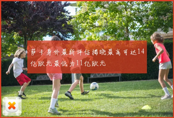 萨卡身价最新评估揭晓最高可达14亿欧元最低为11亿欧元