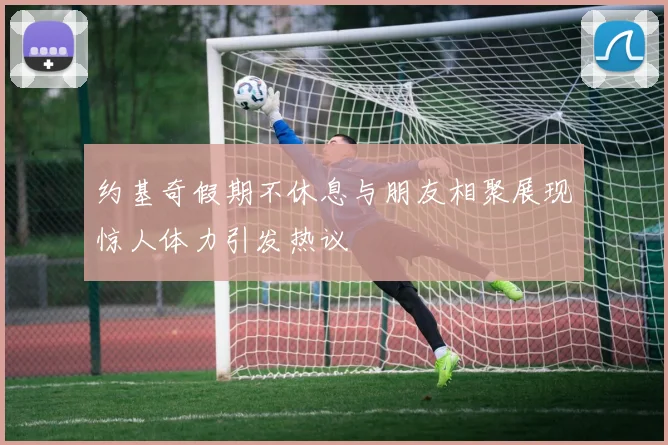约基奇假期不休息与朋友相聚展现惊人体力引发热议