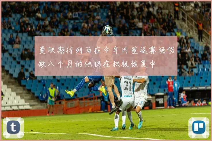 曼联期待利马在今年内重返赛场伤缺八个月的他仍在积极恢复中