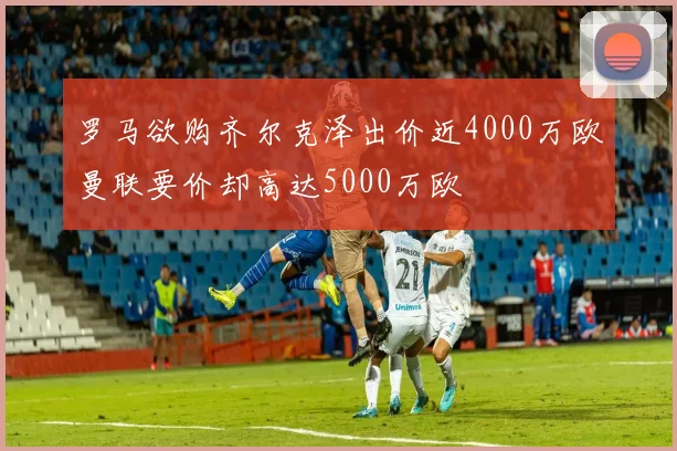 罗马欲购齐尔克泽出价近4000万欧曼联要价却高达5000万欧