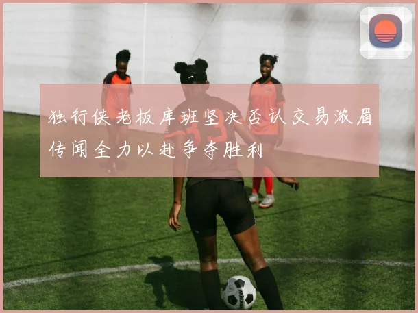 独行侠老板库班坚决否认交易浓眉传闻全力以赴争夺胜利