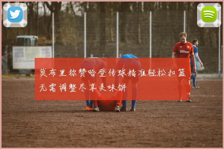 莫布里称赞哈登传球精准轻松扣篮无需调整尽享美味饼