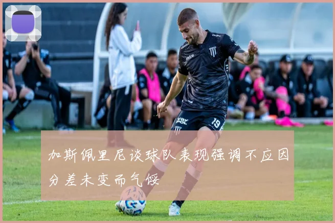加斯佩里尼谈球队表现强调不应因分差未变而气馁