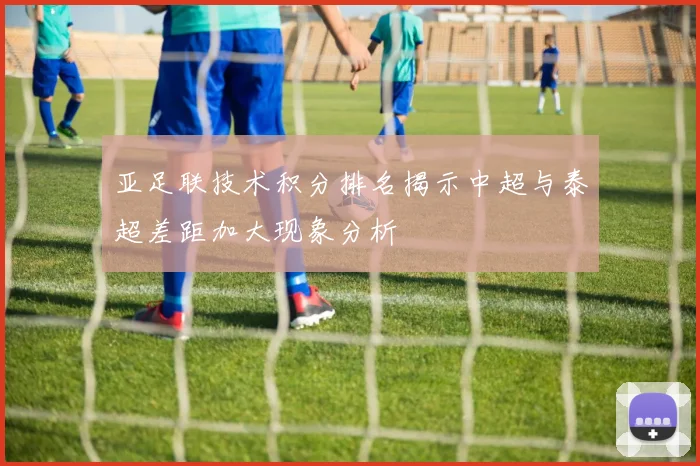亚足联技术积分排名揭示中超与泰超差距加大现象分析