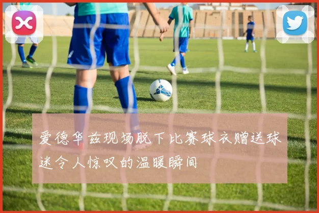 爱德华兹现场脱下比赛球衣赠送球迷令人惊叹的温暖瞬间