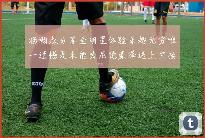 杨瀚森分享全明星体验乐趣无穷唯一遗憾是未能为尼德豪泽送上空接助攻