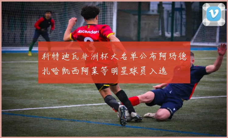 科特迪瓦非洲杯大名单公布阿玛德扎哈凯西阿莱等明星球员入选