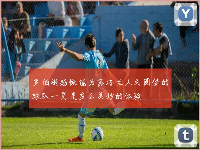 罗伯逊感慨能为苏格兰人民圆梦的球队一员是多么美妙的体验
