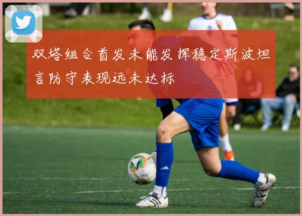 双塔组合首发未能发挥稳定斯波坦言防守表现远未达标