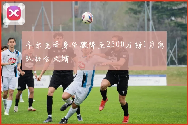 齐尔克泽身价骤降至2500万镑1月离队机会大增