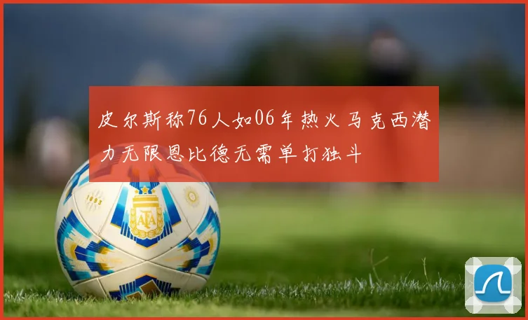 皮尔斯称76人如06年热火马克西潜力无限恩比德无需单打独斗