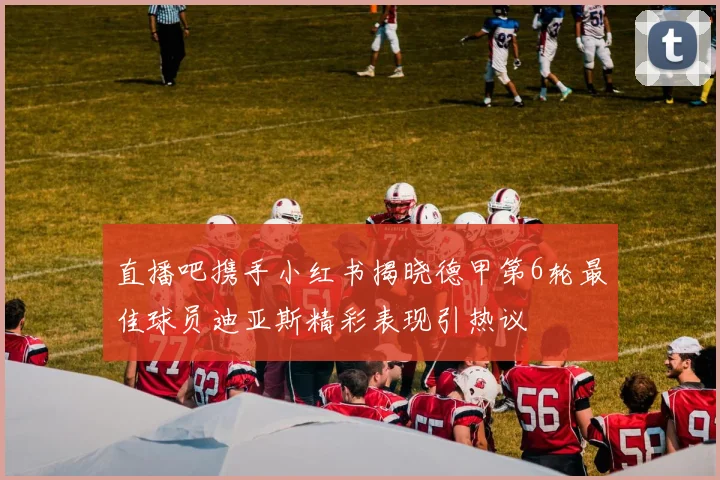 直播吧携手小红书揭晓德甲第6轮最佳球员迪亚斯精彩表现引热议