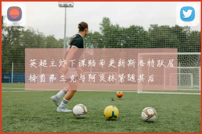 英超主帅下课赔率更新斯洛特跃居榜首弗兰克与阿莫林紧随其后