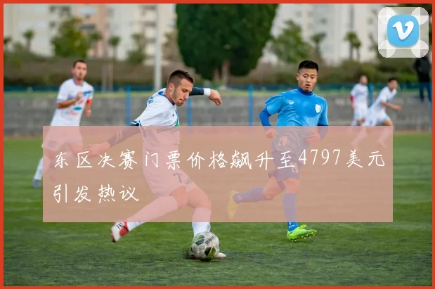 东区决赛门票价格飙升至4797美元引发热议