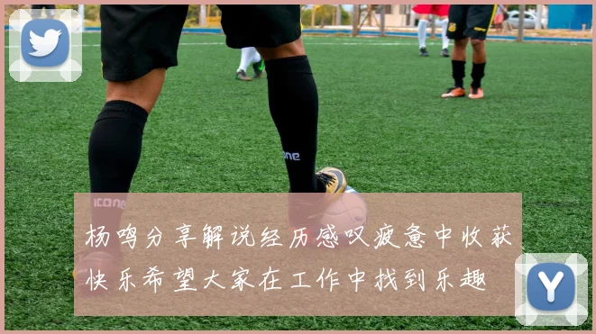 杨鸣分享解说经历感叹疲惫中收获快乐希望大家在工作中找到乐趣