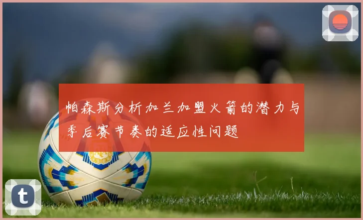 帕森斯分析加兰加盟火箭的潜力与季后赛节奏的适应性问题