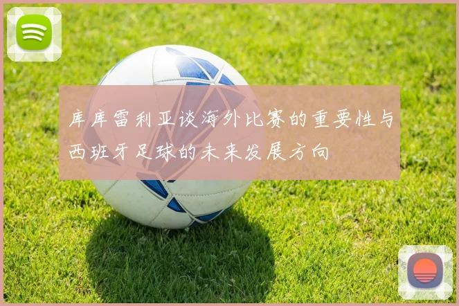库库雷利亚谈海外比赛的重要性与西班牙足球的未来发展方向