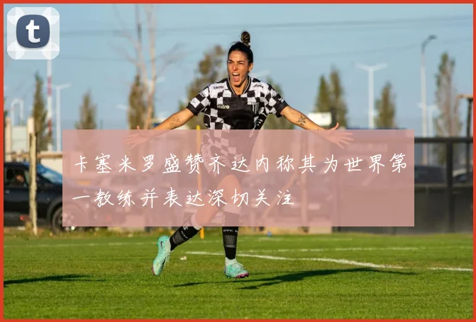 卡塞米罗盛赞齐达内称其为世界第一教练并表达深切关注
