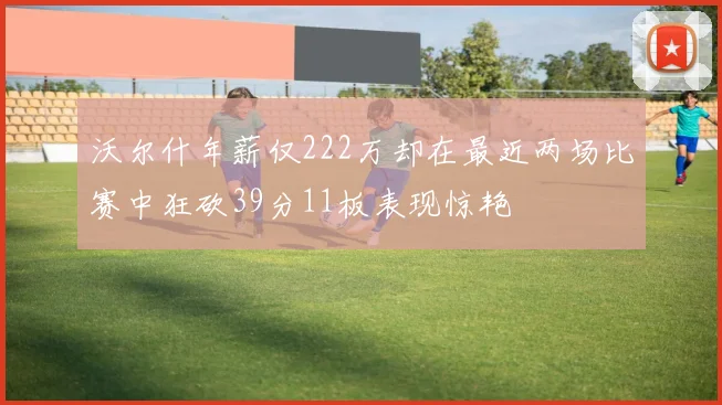 沃尔什年薪仅222万却在最近两场比赛中狂砍39分11板表现惊艳