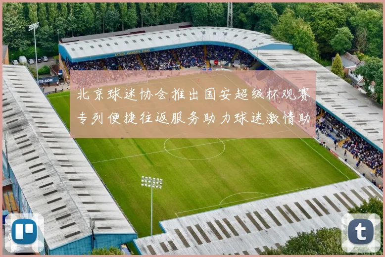 北京球迷协会推出国安超级杯观赛专列便捷往返服务助力球迷激情助阵