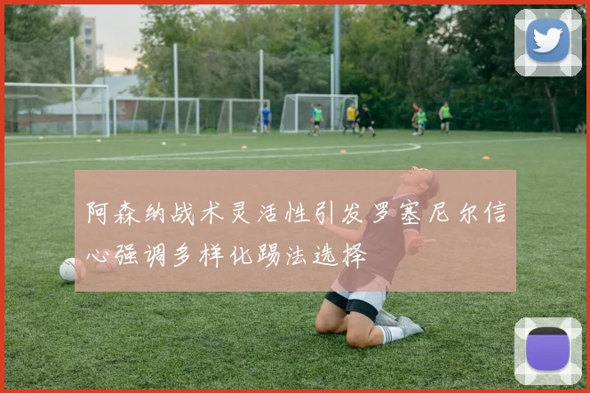 阿森纳战术灵活性引发罗塞尼尔信心强调多样化踢法选择