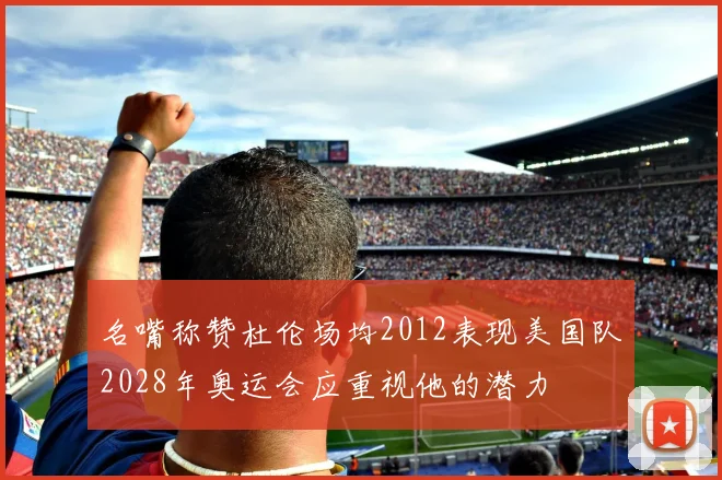 名嘴称赞杜伦场均2012表现美国队2028年奥运会应重视他的潜力