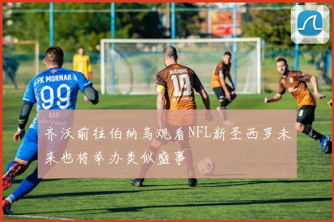 齐沃前往伯纳乌观看NFL新圣西罗未来也将举办类似盛事