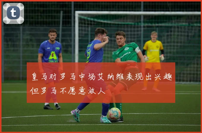 皇马对罗马中场艾纳维表现出兴趣但罗马不愿意放人