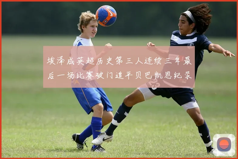 埃泽成英超历史第三人连续三年最后一场比赛破门追平贝巴凯恩纪录