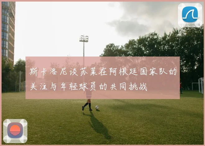 斯卡洛尼谈苏莱在阿根廷国家队的关注与年轻球员的共同挑战