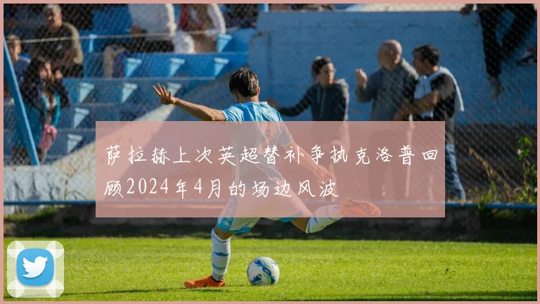 萨拉赫上次英超替补争执克洛普回顾2024年4月的场边风波