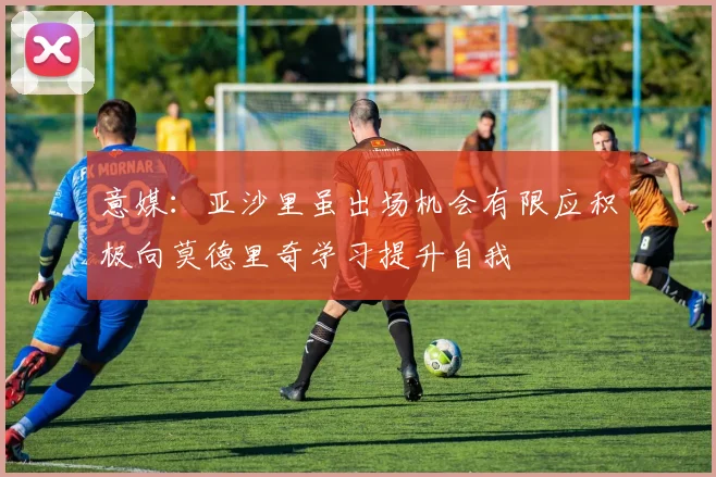 意媒：亚沙里虽出场机会有限应积极向莫德里奇学习提升自我