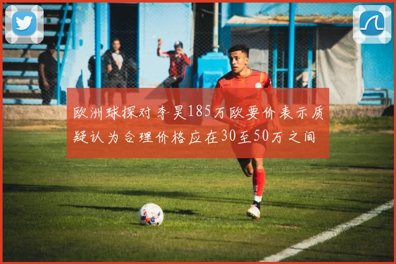 欧洲球探对李昊185万欧要价表示质疑认为合理价格应在30至50万之间